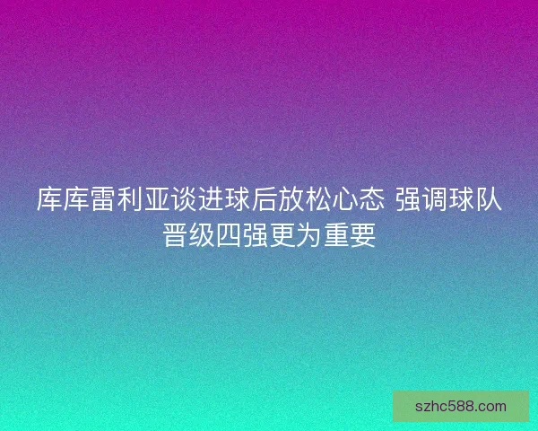库库雷利亚谈进球后放松心态 强调球队晋级四强更为重要